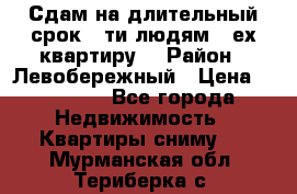 Сдам на длительный срок 6-ти людям 3-ех квартиру  › Район ­ Левобережный › Цена ­ 10 000 - Все города Недвижимость » Квартиры сниму   . Мурманская обл.,Териберка с.